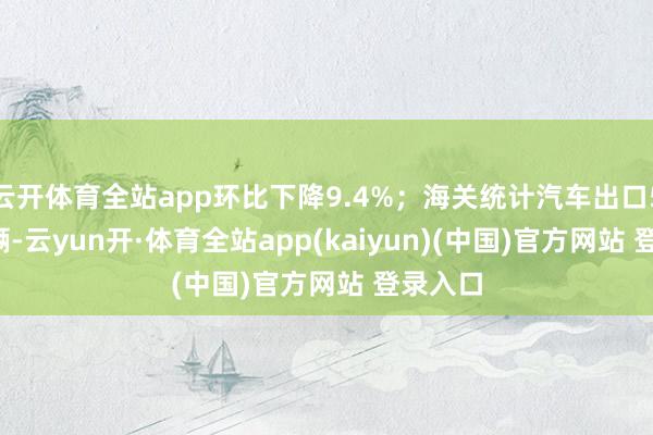 云开体育全站app环比下降9.4%;海关统计汽车出口55.3万辆-云yun开·体育全站app(kaiyun)(中国)官方网站 登录入口