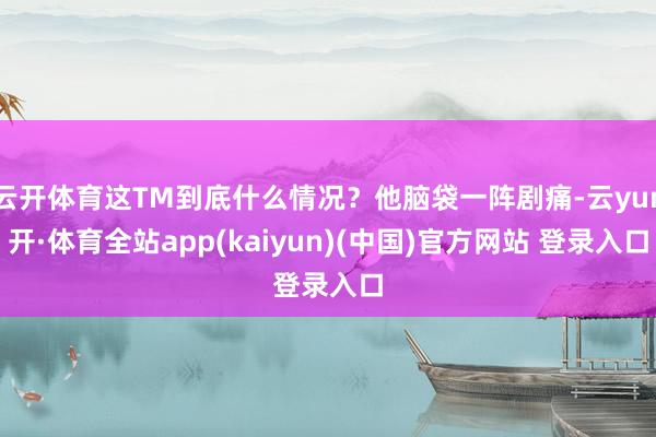 云开体育这TM到底什么情况?他脑袋一阵剧痛-云yun开·体育全站app(kaiyun)(中国)官方网站 登录入口
