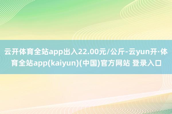 云开体育全站app出入22.00元/公斤-云yun开·体育全站app(kaiyun)(中国)官方网站 登录入口