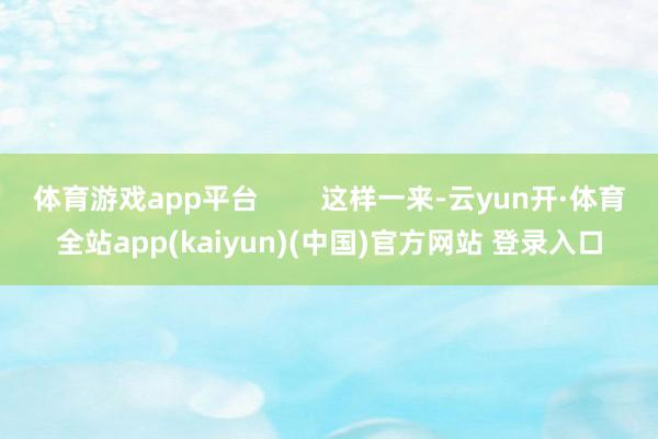 体育游戏app平台 这样一来-云yun开·体育全站app(kaiyun)(中国)官方网站 登录入口