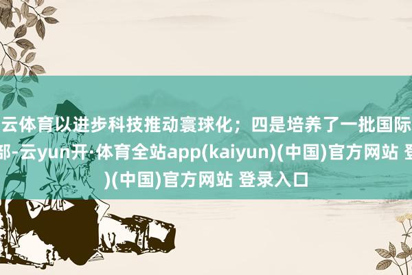 开云体育以进步科技推动寰球化;四是培养了一批国际化惩处干部-云yun开·体育全站app(kaiyun)(中国)官方网站 登录入口