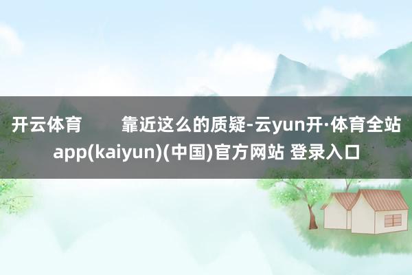 开云体育 靠近这么的质疑-云yun开·体育全站app(kaiyun)(中国)官方网站 登录入口