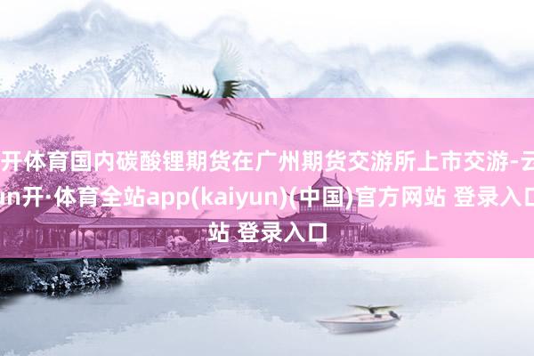 云开体育国内碳酸锂期货在广州期货交游所上市交游-云yun开·体育全站app(kaiyun)(中国)官方网站 登录入口