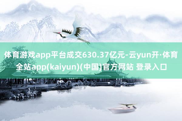 体育游戏app平台成交630.37亿元-云yun开·体育全站app(kaiyun)(中国)官方网站 登录入口