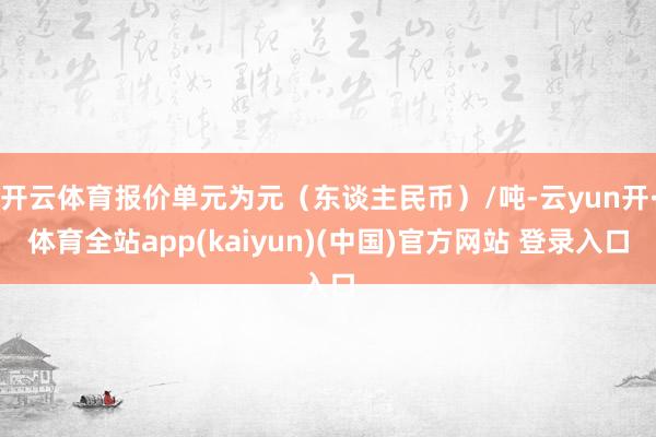 开云体育报价单元为元（东谈主民币）/吨-云yun开·体育全站app(kaiyun)(中国)官方网站 登录入口