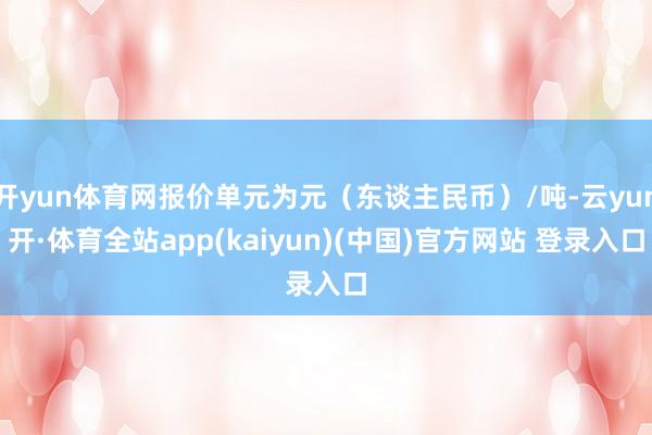 开yun体育网报价单元为元（东谈主民币）/吨-云yun开·体育全站app(kaiyun)(中国)官方网站 登录入口