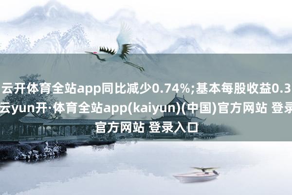 云开体育全站app同比减少0.74%;基本每股收益0.35元-云yun开·体育全站app(kaiyun)(中国)官方网站 登录入口