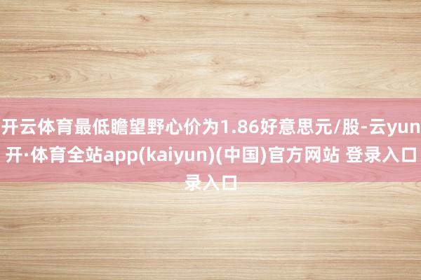 开云体育最低瞻望野心价为1.86好意思元/股-云yun开·体育全站app(kaiyun)(中国)官方网站 登录入口