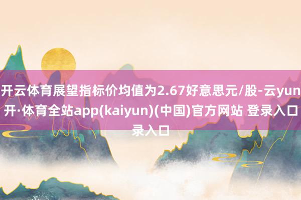 开云体育展望指标价均值为2.67好意思元/股-云yun开·体育全站app(kaiyun)(中国)官方网站 登录入口