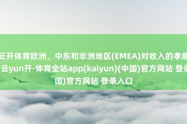 云开体育欧洲、中东和非洲地区(EMEA)对收入的孝顺最大-云yun开·体育全站app(kaiyun)(中国)官方网站 登录入口