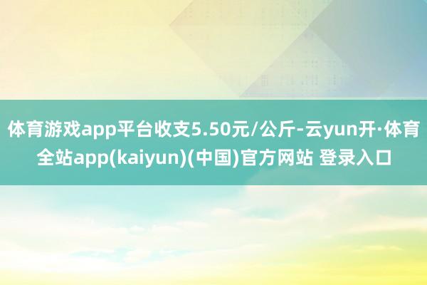 体育游戏app平台收支5.50元/公斤-云yun开·体育全站app(kaiyun)(中国)官方网站 登录入口