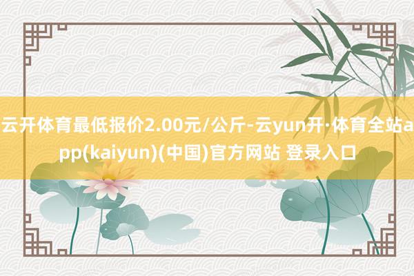 云开体育最低报价2.00元/公斤-云yun开·体育全站app(kaiyun)(中国)官方网站 登录入口