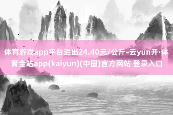 体育游戏app平台进出24.40元/公斤-云yun开·体育全站app(kaiyun)(中国)官方网站 登录入口