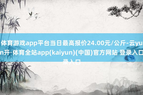 体育游戏app平台当日最高报价24.00元/公斤-云yun开·体育全站app(kaiyun)(中国)官方网站 登录入口