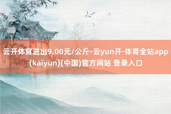 云开体育进出9.00元/公斤-云yun开·体育全站app(kaiyun)(中国)官方网站 登录入口
