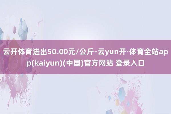 云开体育进出50.00元/公斤-云yun开·体育全站app(kaiyun)(中国)官方网站 登录入口