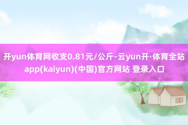 开yun体育网收支0.81元/公斤-云yun开·体育全站app(kaiyun)(中国)官方网站 登录入口