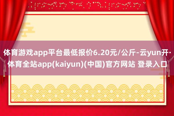 体育游戏app平台最低报价6.20元/公斤-云yun开·体育全站app(kaiyun)(中国)官方网站 登录入口