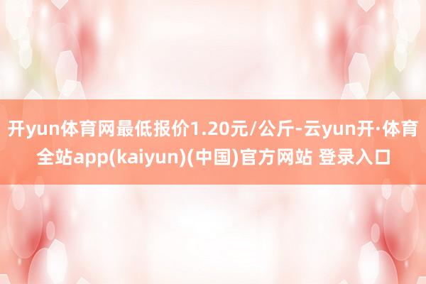 开yun体育网最低报价1.20元/公斤-云yun开·体育全站app(kaiyun)(中国)官方网站 登录入口