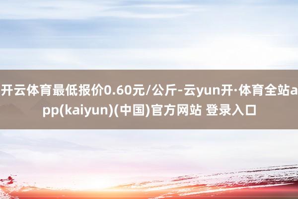 开云体育最低报价0.60元/公斤-云yun开·体育全站app(kaiyun)(中国)官方网站 登录入口