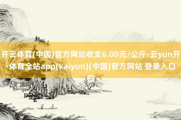 开云体育(中国)官方网站收支6.00元/公斤-云yun开·体育全站app(kaiyun)(中国)官方网站 登录入口