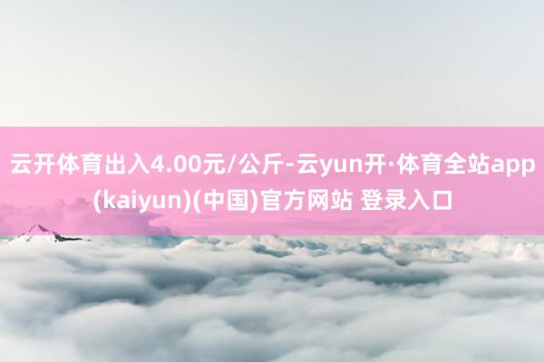 云开体育出入4.00元/公斤-云yun开·体育全站app(kaiyun)(中国)官方网站 登录入口