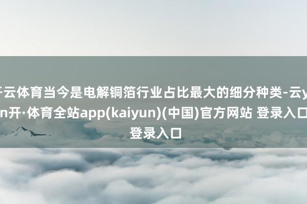 开云体育当今是电解铜箔行业占比最大的细分种类-云yun开·体育全站app(kaiyun)(中国)官方网站 登录入口