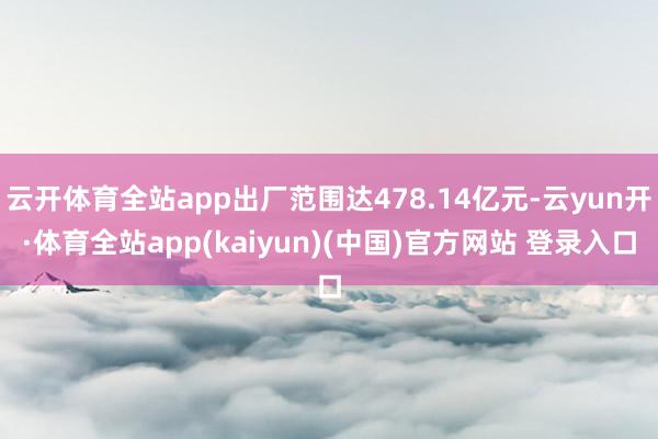 云开体育全站app出厂范围达478.14亿元-云yun开·体育全站app(kaiyun)(中国)官方网站 登录入口