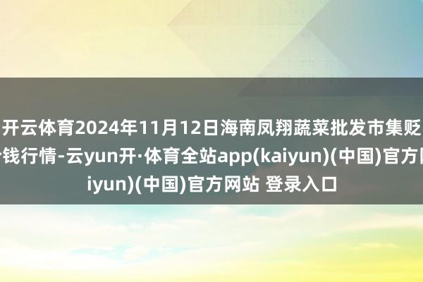 开云体育2024年11月12日海南凤翔蔬菜批发市集贬责有限公司价钱行情-云yun开·体育全站app(kaiyun)(中国)官方网站 登录入口