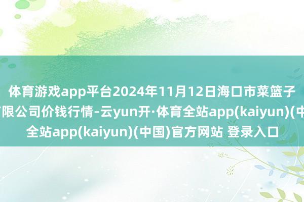 体育游戏app平台2024年11月12日海口市菜篮子江楠农居品批发商场有限公司价钱行情-云yun开·体育全站app(kaiyun)(中国)官方网站 登录入口