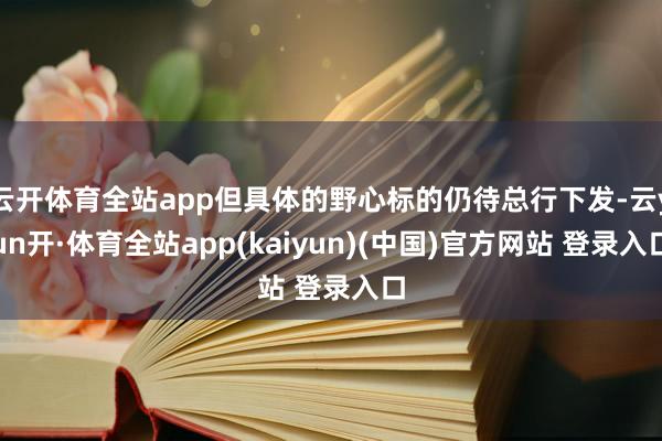 云开体育全站app但具体的野心标的仍待总行下发-云yun开·体育全站app(kaiyun)(中国)官方网站 登录入口