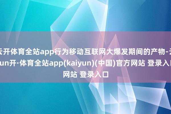 云开体育全站app行为移动互联网大爆发期间的产物-云yun开·体育全站app(kaiyun)(中国)官方网站 登录入口