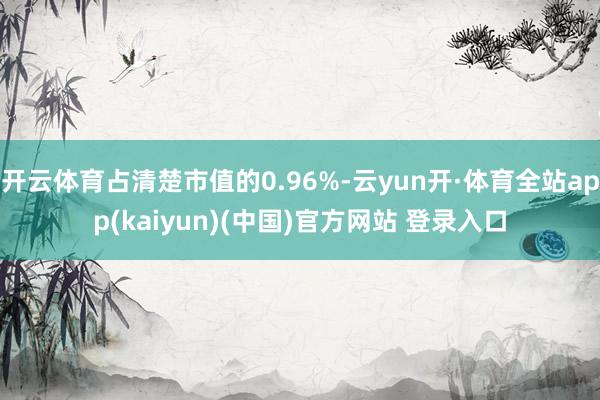 开云体育占清楚市值的0.96%-云yun开·体育全站app(kaiyun)(中国)官方网站 登录入口