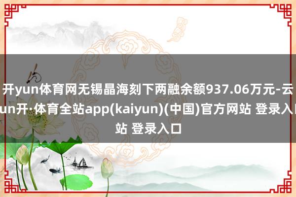 开yun体育网无锡晶海刻下两融余额937.06万元-云yun开·体育全站app(kaiyun)(中国)官方网站 登录入口