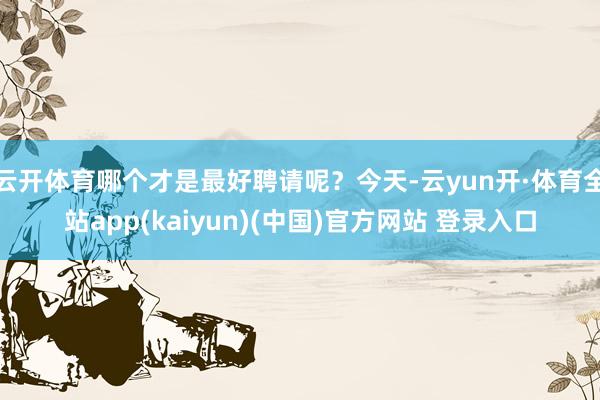 云开体育哪个才是最好聘请呢？今天-云yun开·体育全站app(kaiyun)(中国)官方网站 登录入口