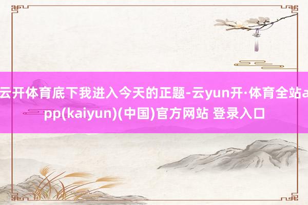 云开体育　　底下我进入今天的正题-云yun开·体育全站app(kaiyun)(中国)官方网站 登录入口