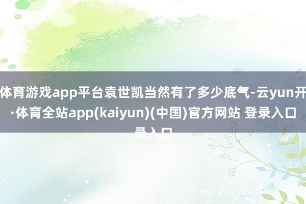体育游戏app平台袁世凯当然有了多少底气-云yun开·体育全站app(kaiyun)(中国)官方网站 登录入口