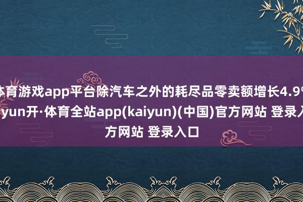 体育游戏app平台除汽车之外的耗尽品零卖额增长4.9%-云yun开·体育全站app(kaiyun)(中国)官方网站 登录入口