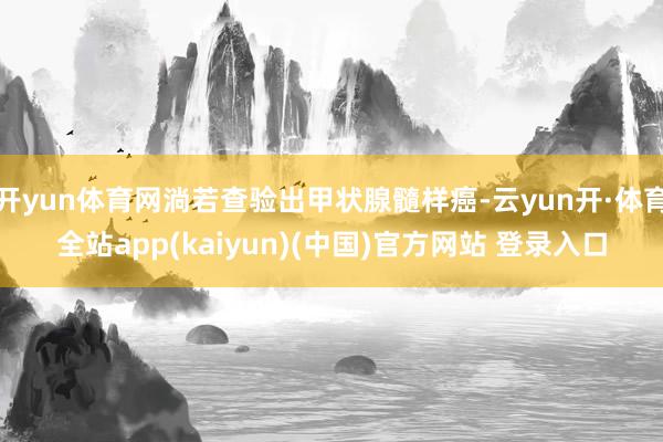 开yun体育网淌若查验出甲状腺髓样癌-云yun开·体育全站app(kaiyun)(中国)官方网站 登录入口