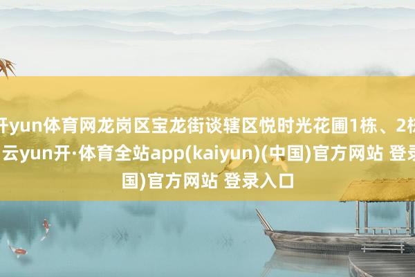 开yun体育网龙岗区宝龙街谈辖区悦时光花圃1栋、2栋表情-云yun开·体育全站app(kaiyun)(中国)官方网站 登录入口
