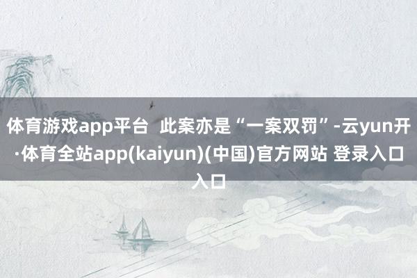 体育游戏app平台  此案亦是“一案双罚”-云yun开·体育全站app(kaiyun)(中国)官方网站 登录入口