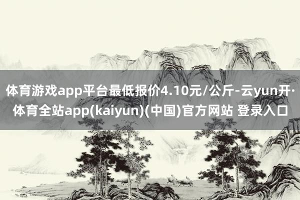 体育游戏app平台最低报价4.10元/公斤-云yun开·体育全站app(kaiyun)(中国)官方网站 登录入口