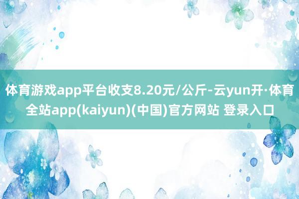 体育游戏app平台收支8.20元/公斤-云yun开·体育全站app(kaiyun)(中国)官方网站 登录入口