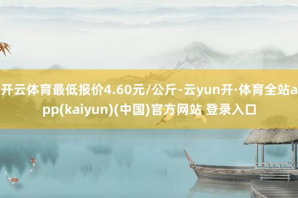 开云体育最低报价4.60元/公斤-云yun开·体育全站app(kaiyun)(中国)官方网站 登录入口
