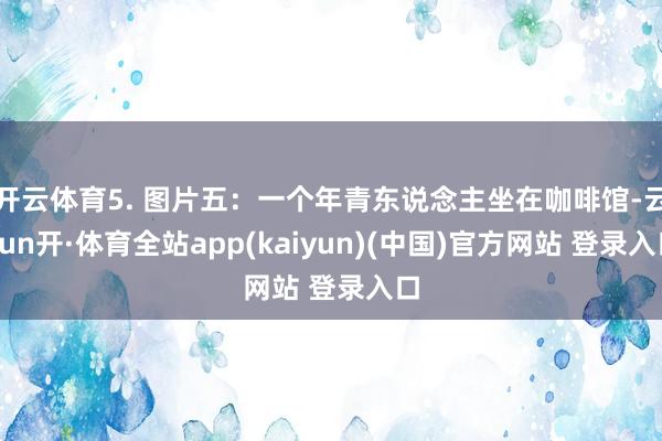 开云体育5. 图片五：一个年青东说念主坐在咖啡馆-云yun开·体育全站app(kaiyun)(中国)官方网站 登录入口
