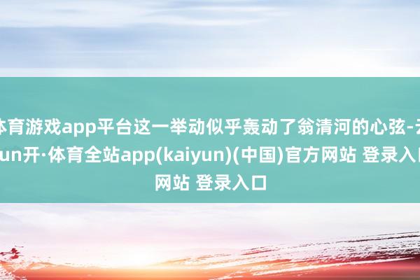 体育游戏app平台这一举动似乎轰动了翁清河的心弦-云yun开·体育全站app(kaiyun)(中国)官方网站 登录入口