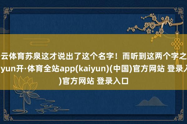 开云体育苏泉这才说出了这个名字！而听到这两个字之后-云yun开·体育全站app(kaiyun)(中国)官方网站 登录入口