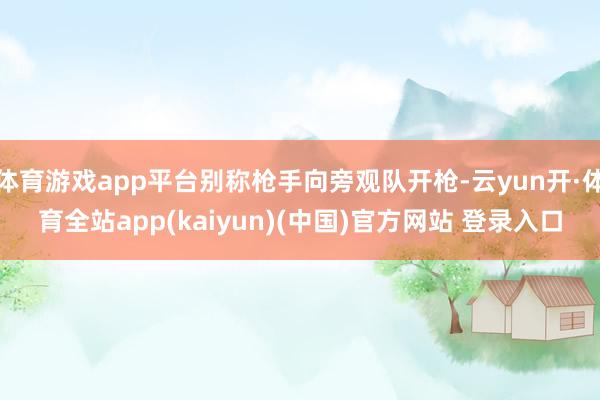 体育游戏app平台别称枪手向旁观队开枪-云yun开·体育全站app(kaiyun)(中国)官方网站 登录入口