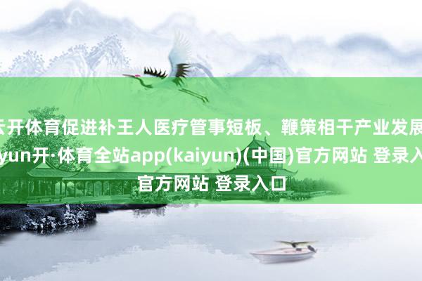 云开体育促进补王人医疗管事短板、鞭策相干产业发展-云yun开·体育全站app(kaiyun)(中国)官方网站 登录入口