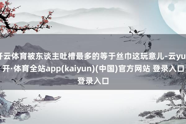开云体育被东谈主吐槽最多的等于丝巾这玩意儿-云yun开·体育全站app(kaiyun)(中国)官方网站 登录入口